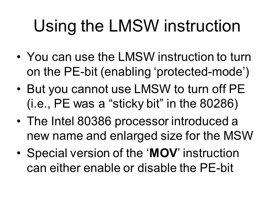 Using the LMSW instruction You can use the LMSW instruction to turn on the PE-bit (enabling ‘protected-mode’) But you cannot use LMSW to turn off PE (i.e., PE was a sticky bit in the 80286) The Intel processor introduced a new name and enlarged size for the MSW Special version of the ‘MOV’ instruction can either enable or disable the PE-bit