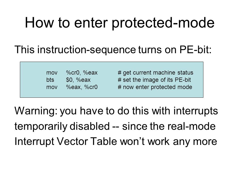 How to enter protected-mode This instruction-sequence turns on PE-bit: Warning: you have to do this with interrupts temporarily disabled -- since the real-mode Interrupt Vector Table won’t work any more mov %cr0, %eax# get current machine status bts $0, %eax# set the image of its PE-bit mov %eax, %cr0# now enter protected mode