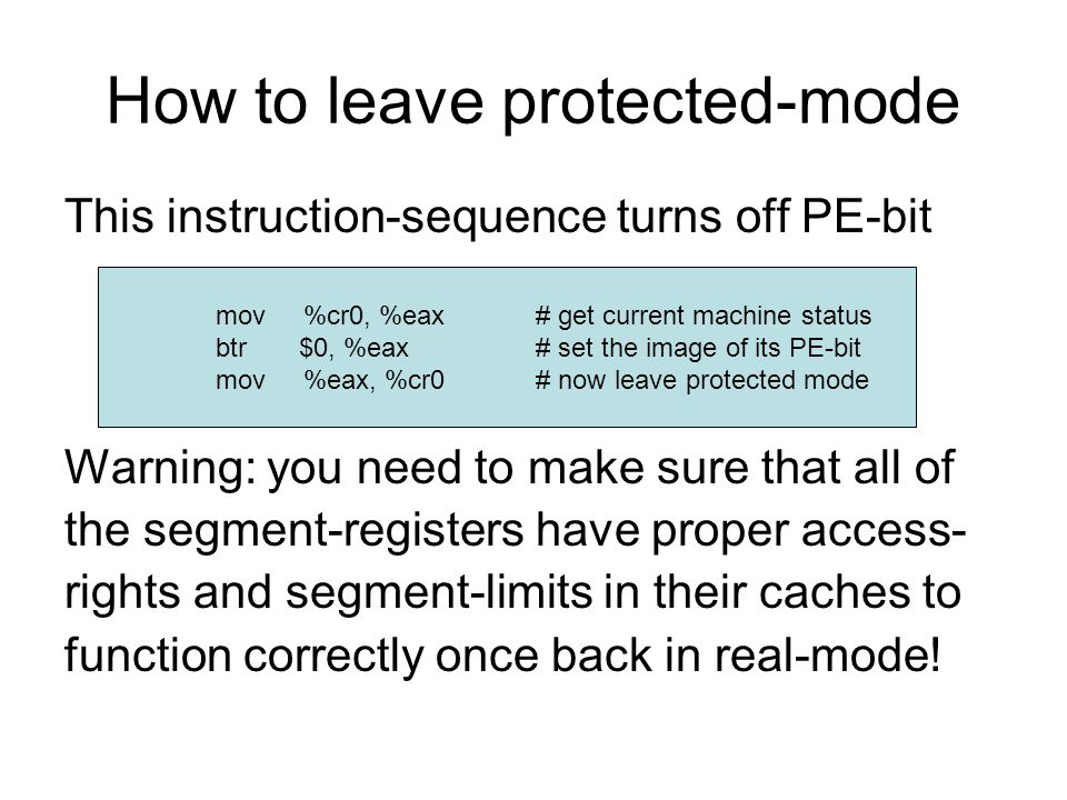 How to leave protected-mode This instruction-sequence turns off PE-bit Warning: you need to make sure that all of the segment-registers have proper access- rights and segment-limits in their caches to function correctly once back in real-mode.