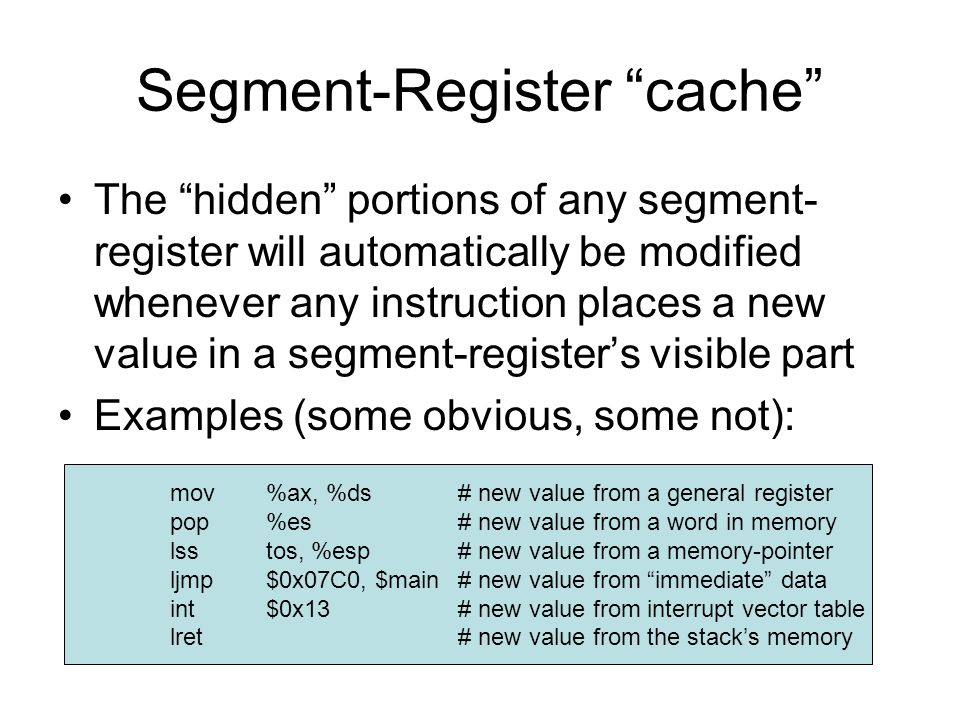 Segment-Register cache The hidden portions of any segment- register will automatically be modified whenever any instruction places a new value in a segment-register’s visible part Examples (some obvious, some not): mov %ax, %ds# new value from a general register pop %es# new value from a word in memory lss tos, %esp# new value from a memory-pointer ljmp$0x07C0, $main# new value from immediate data int$0x13# new value from interrupt vector table lret# new value from the stack’s memory
