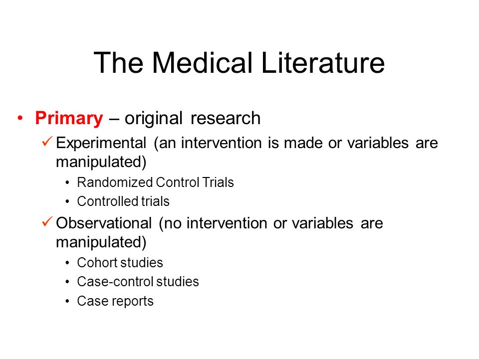 The Medical Literature Primary – original research Experimental (an intervention is made or variables are manipulated) Randomized Control Trials Controlled trials Observational (no intervention or variables are manipulated) Cohort studies Case-control studies Case reports