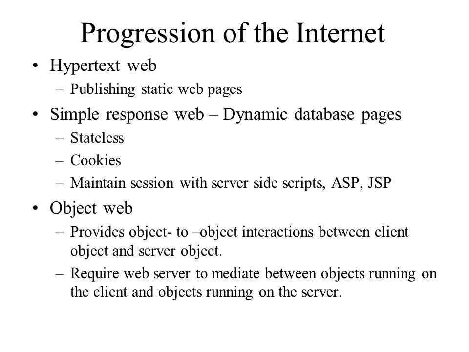 Progression of the Internet Hypertext web –Publishing static web pages Simple response web – Dynamic database pages –Stateless –Cookies –Maintain session with server side scripts, ASP, JSP Object web –Provides object- to –object interactions between client object and server object.