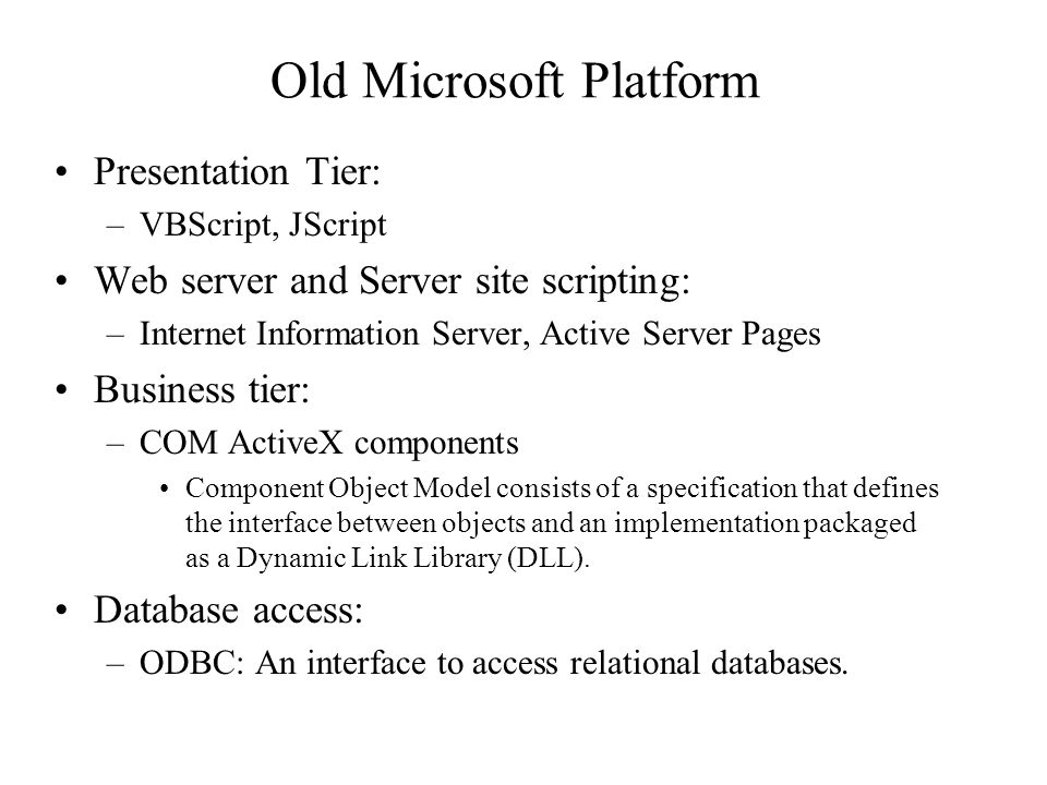 Old Microsoft Platform Presentation Tier: –VBScript, JScript Web server and Server site scripting: –Internet Information Server, Active Server Pages Business tier: –COM ActiveX components Component Object Model consists of a specification that defines the interface between objects and an implementation packaged as a Dynamic Link Library (DLL).
