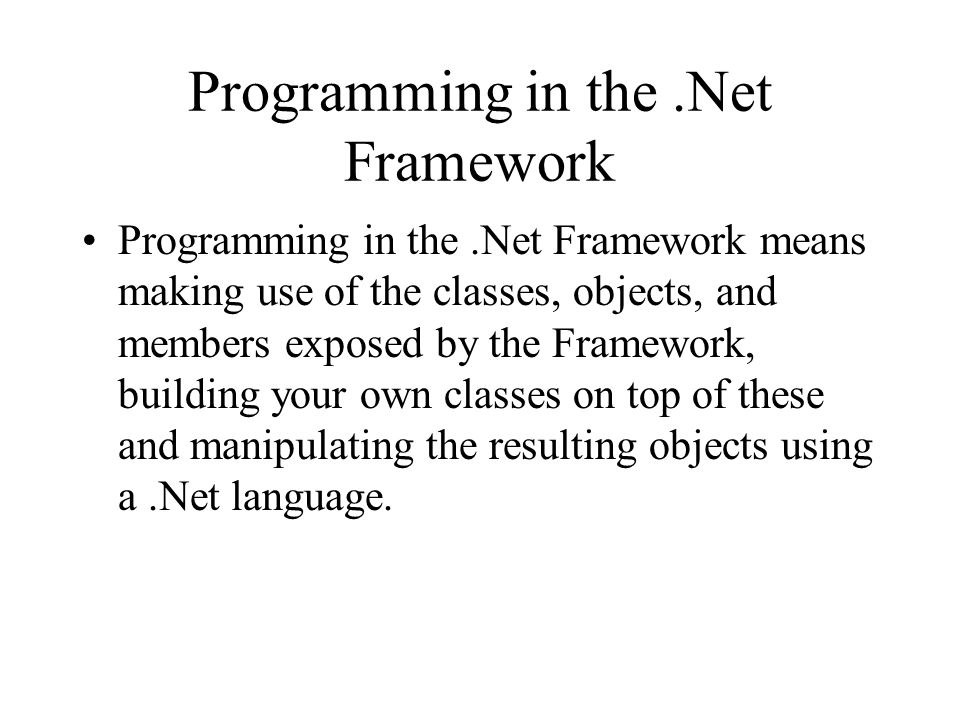 Programming in the.Net Framework Programming in the.Net Framework means making use of the classes, objects, and members exposed by the Framework, building your own classes on top of these and manipulating the resulting objects using a.Net language.