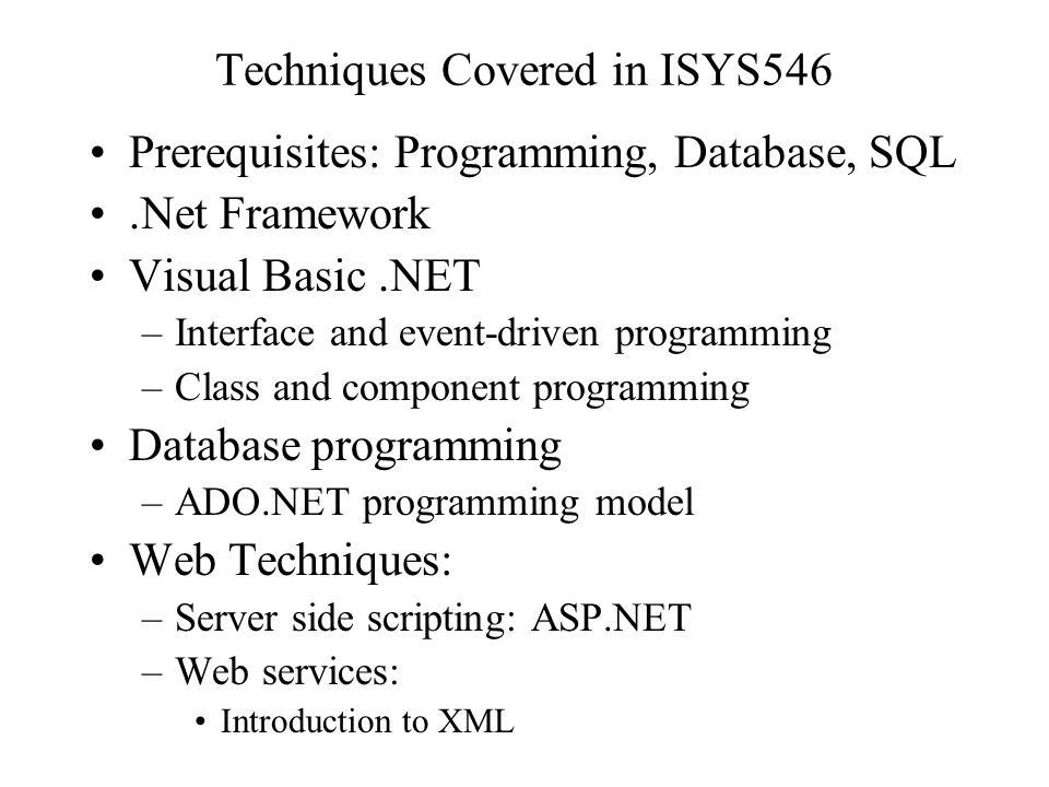 Techniques Covered in ISYS546 Prerequisites: Programming, Database, SQL.Net Framework Visual Basic.NET –Interface and event-driven programming –Class and component programming Database programming –ADO.NET programming model Web Techniques: –Server side scripting: ASP.NET –Web services: Introduction to XML