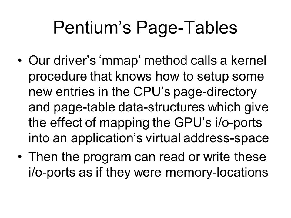 Pentium’s Page-Tables Our driver’s ‘mmap’ method calls a kernel procedure that knows how to setup some new entries in the CPU’s page-directory and page-table data-structures which give the effect of mapping the GPU’s i/o-ports into an application’s virtual address-space Then the program can read or write these i/o-ports as if they were memory-locations