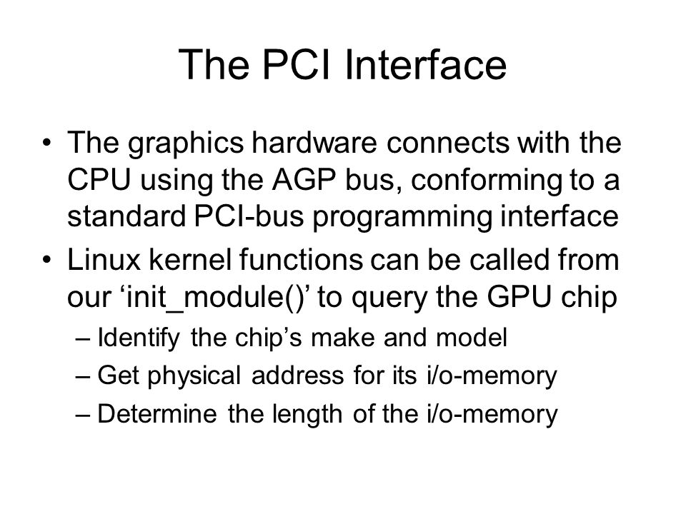 The PCI Interface The graphics hardware connects with the CPU using the AGP bus, conforming to a standard PCI-bus programming interface Linux kernel functions can be called from our ‘init_module()’ to query the GPU chip –Identify the chip’s make and model –Get physical address for its i/o-memory –Determine the length of the i/o-memory