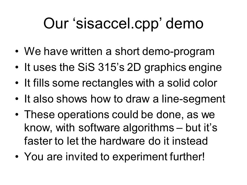 Our ‘sisaccel.cpp’ demo We have written a short demo-program It uses the SiS 315’s 2D graphics engine It fills some rectangles with a solid color It also shows how to draw a line-segment These operations could be done, as we know, with software algorithms – but it’s faster to let the hardware do it instead You are invited to experiment further!