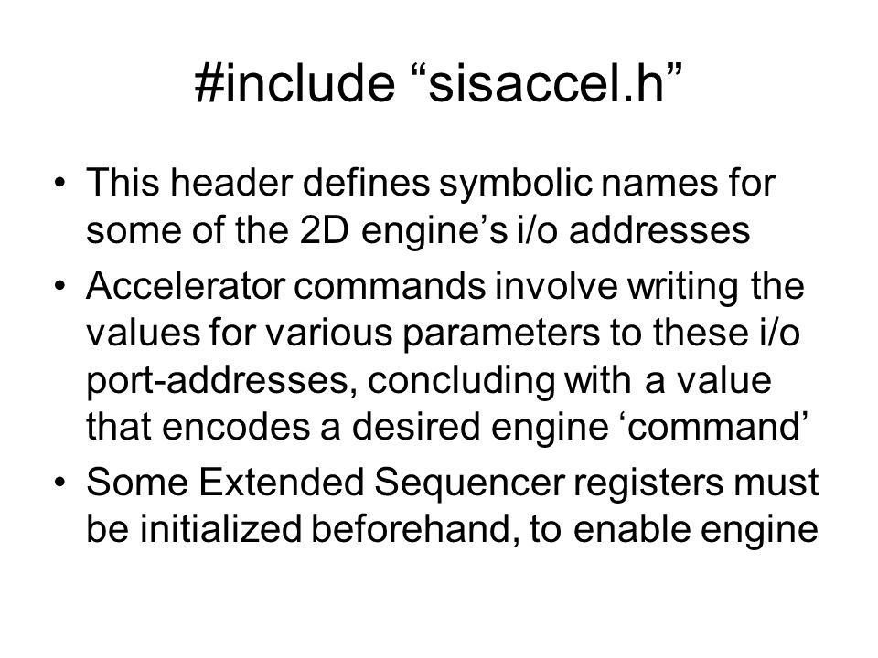 #include sisaccel.h This header defines symbolic names for some of the 2D engine’s i/o addresses Accelerator commands involve writing the values for various parameters to these i/o port-addresses, concluding with a value that encodes a desired engine ‘command’ Some Extended Sequencer registers must be initialized beforehand, to enable engine