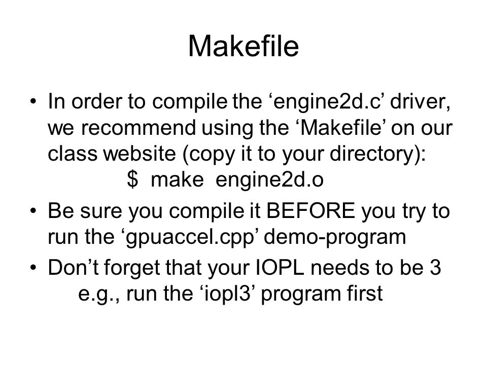 Makefile In order to compile the ‘engine2d.c’ driver, we recommend using the ‘Makefile’ on our class website (copy it to your directory): $ make engine2d.o Be sure you compile it BEFORE you try to run the ‘gpuaccel.cpp’ demo-program Don’t forget that your IOPL needs to be 3 e.g., run the ‘iopl3’ program first