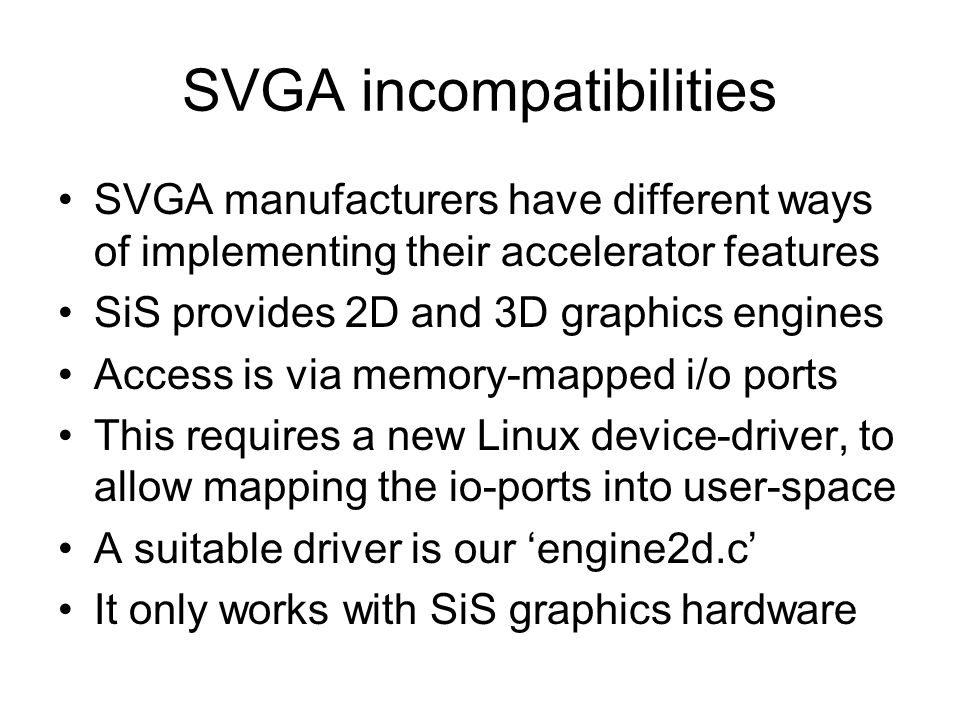 SVGA incompatibilities SVGA manufacturers have different ways of implementing their accelerator features SiS provides 2D and 3D graphics engines Access is via memory-mapped i/o ports This requires a new Linux device-driver, to allow mapping the io-ports into user-space A suitable driver is our ‘engine2d.c’ It only works with SiS graphics hardware