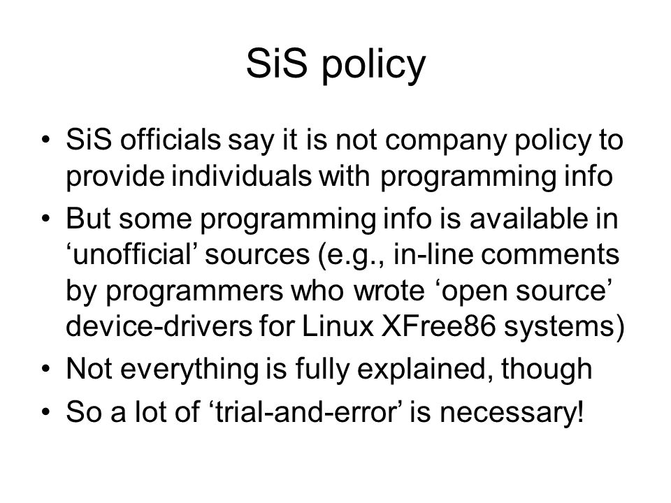 SiS policy SiS officials say it is not company policy to provide individuals with programming info But some programming info is available in ‘unofficial’ sources (e.g., in-line comments by programmers who wrote ‘open source’ device-drivers for Linux XFree86 systems) Not everything is fully explained, though So a lot of ‘trial-and-error’ is necessary!
