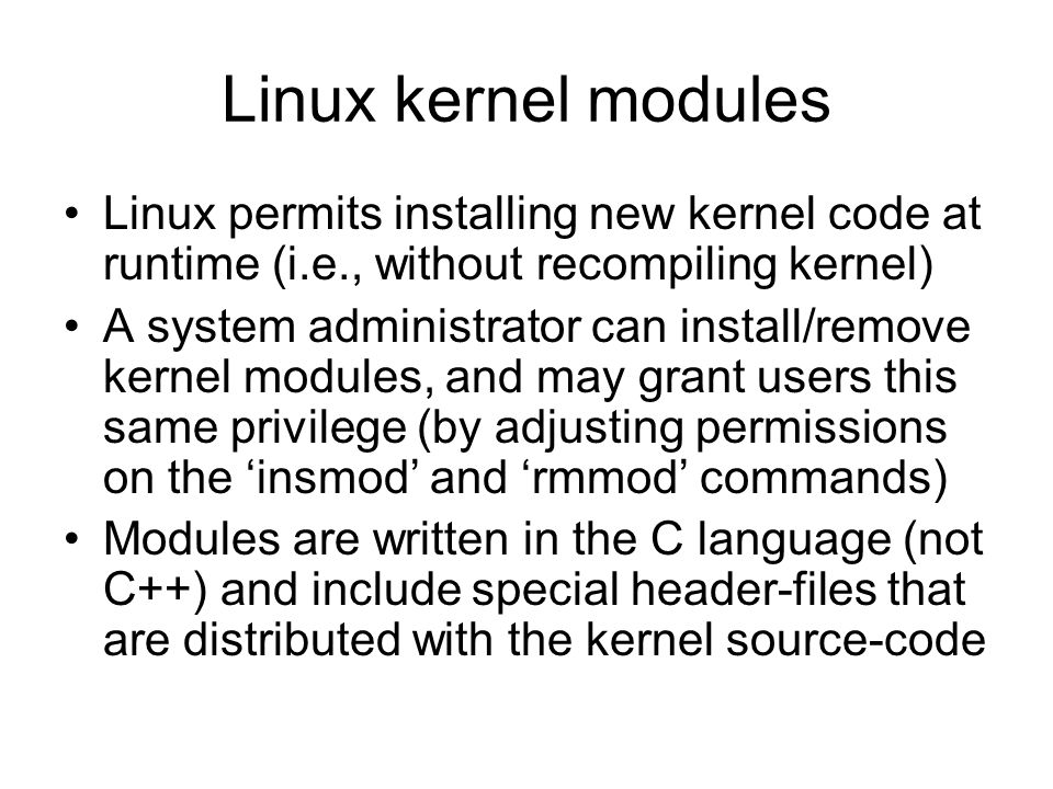 Linux kernel modules Linux permits installing new kernel code at runtime (i.e., without recompiling kernel) A system administrator can install/remove kernel modules, and may grant users this same privilege (by adjusting permissions on the ‘insmod’ and ‘rmmod’ commands) Modules are written in the C language (not C++) and include special header-files that are distributed with the kernel source-code