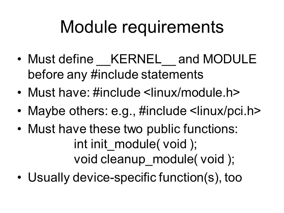 Module requirements Must define __KERNEL__ and MODULE before any #include statements Must have: #include Maybe others: e.g., #include Must have these two public functions: int init_module( void ); void cleanup_module( void ); Usually device-specific function(s), too
