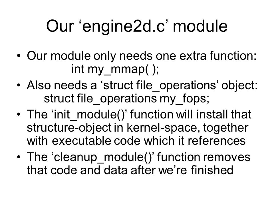 Our ‘engine2d.c’ module Our module only needs one extra function: int my_mmap( ); Also needs a ‘struct file_operations’ object: struct file_operations my_fops; The ‘init_module()’ function will install that structure-object in kernel-space, together with executable code which it references The ‘cleanup_module()’ function removes that code and data after we’re finished