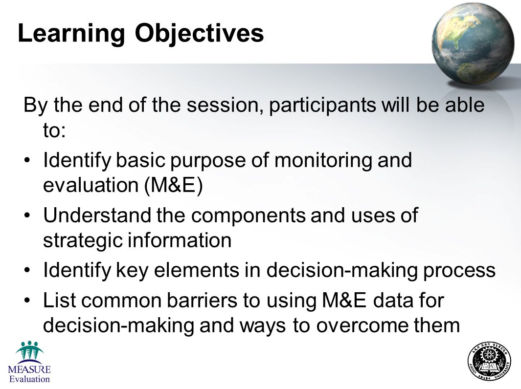 Learning Objectives By the end of the session, participants will be able to: Identify basic purpose of monitoring and evaluation (M&E) Understand the components and uses of strategic information Identify key elements in decision-making process List common barriers to using M&E data for decision-making and ways to overcome them