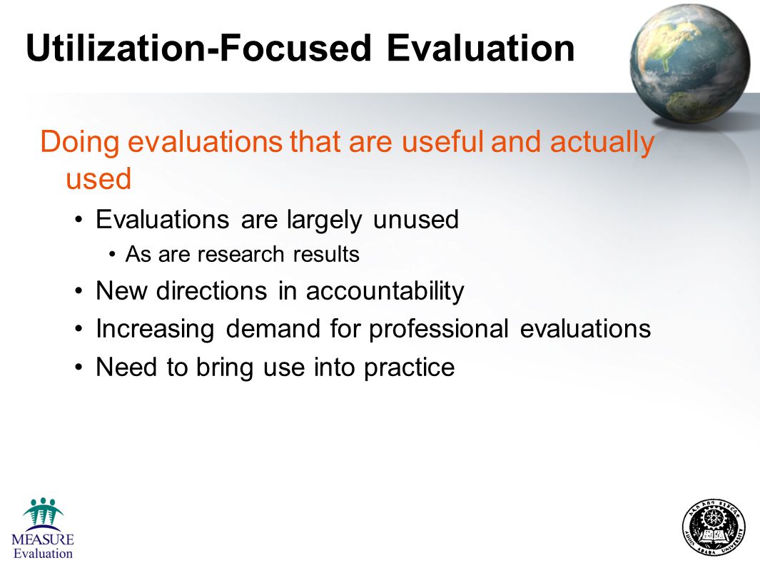 Utilization-Focused Evaluation Doing evaluations that are useful and actually used Evaluations are largely unused As are research results New directions in accountability Increasing demand for professional evaluations Need to bring use into practice