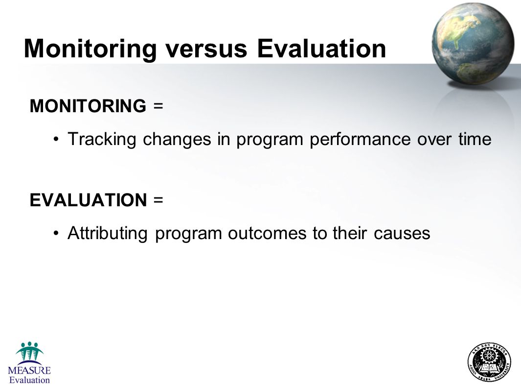 Monitoring versus Evaluation MONITORING = Tracking changes in program performance over time EVALUATION = Attributing program outcomes to their causes