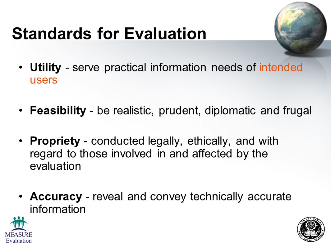 Standards for Evaluation Utility - serve practical information needs of intended users Feasibility - be realistic, prudent, diplomatic and frugal Propriety - conducted legally, ethically, and with regard to those involved in and affected by the evaluation Accuracy - reveal and convey technically accurate information