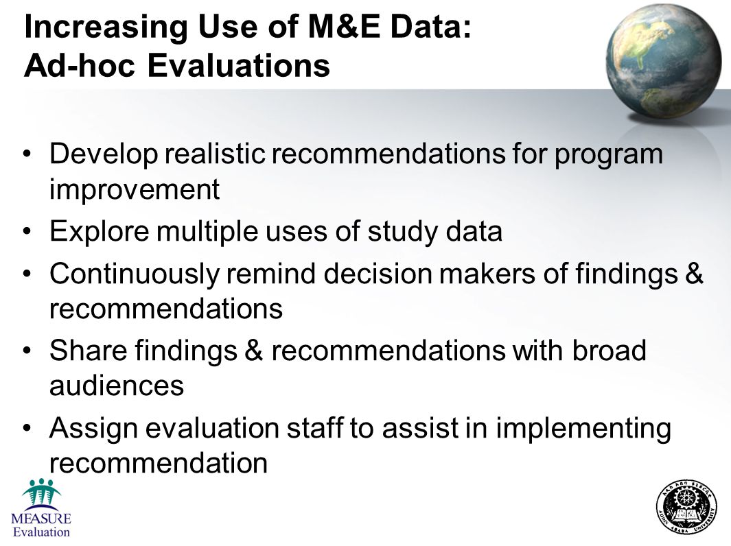 Increasing Use of M&E Data: Ad-hoc Evaluations Develop realistic recommendations for program improvement Explore multiple uses of study data Continuously remind decision makers of findings & recommendations Share findings & recommendations with broad audiences Assign evaluation staff to assist in implementing recommendation