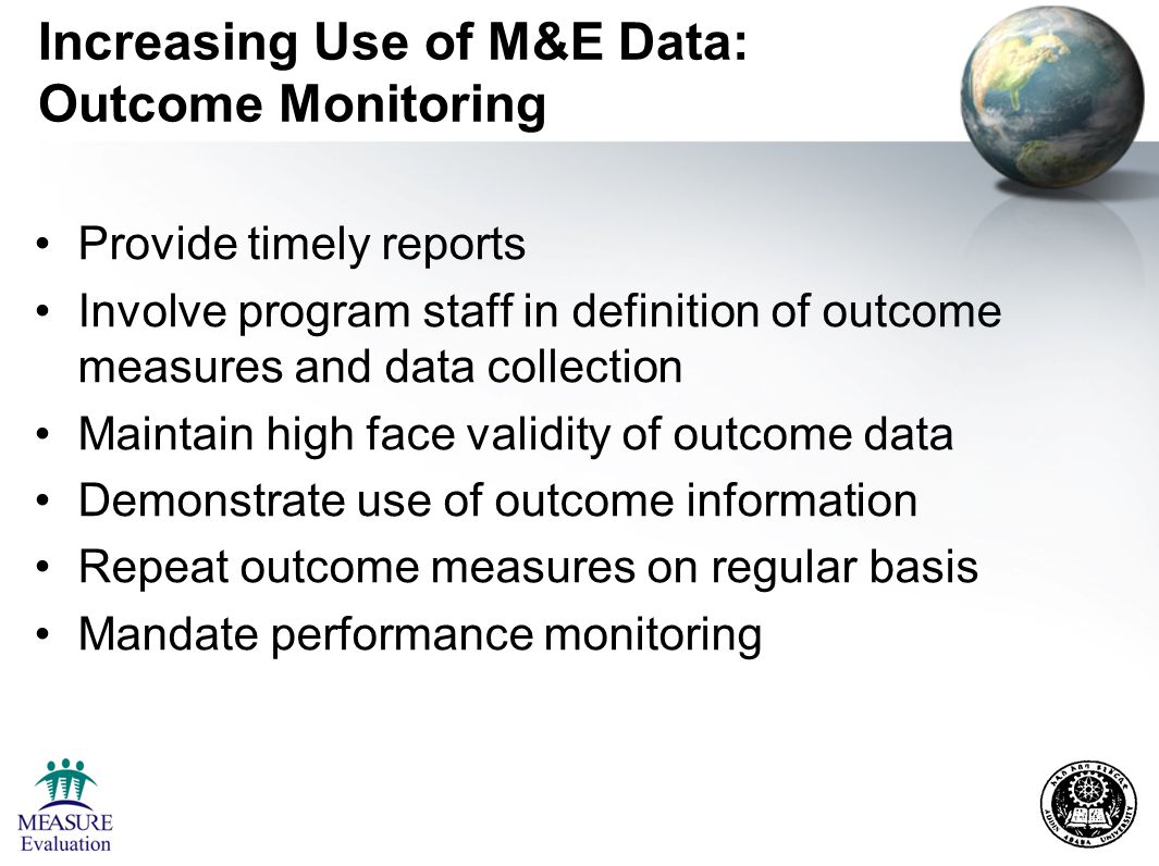 Increasing Use of M&E Data: Outcome Monitoring Provide timely reports Involve program staff in definition of outcome measures and data collection Maintain high face validity of outcome data Demonstrate use of outcome information Repeat outcome measures on regular basis Mandate performance monitoring