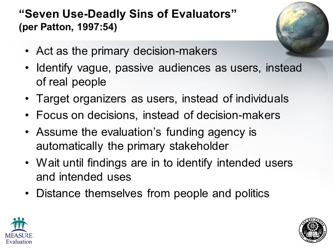 Seven Use-Deadly Sins of Evaluators (per Patton, 1997:54) Act as the primary decision-makers Identify vague, passive audiences as users, instead of real people Target organizers as users, instead of individuals Focus on decisions, instead of decision-makers Assume the evaluation’s funding agency is automatically the primary stakeholder Wait until findings are in to identify intended users and intended uses Distance themselves from people and politics