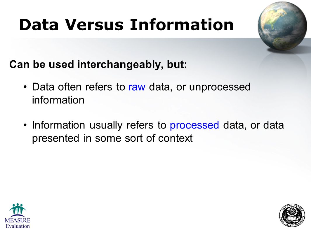 Data Versus Information Can be used interchangeably, but: Data often refers to raw data, or unprocessed information Information usually refers to processed data, or data presented in some sort of context