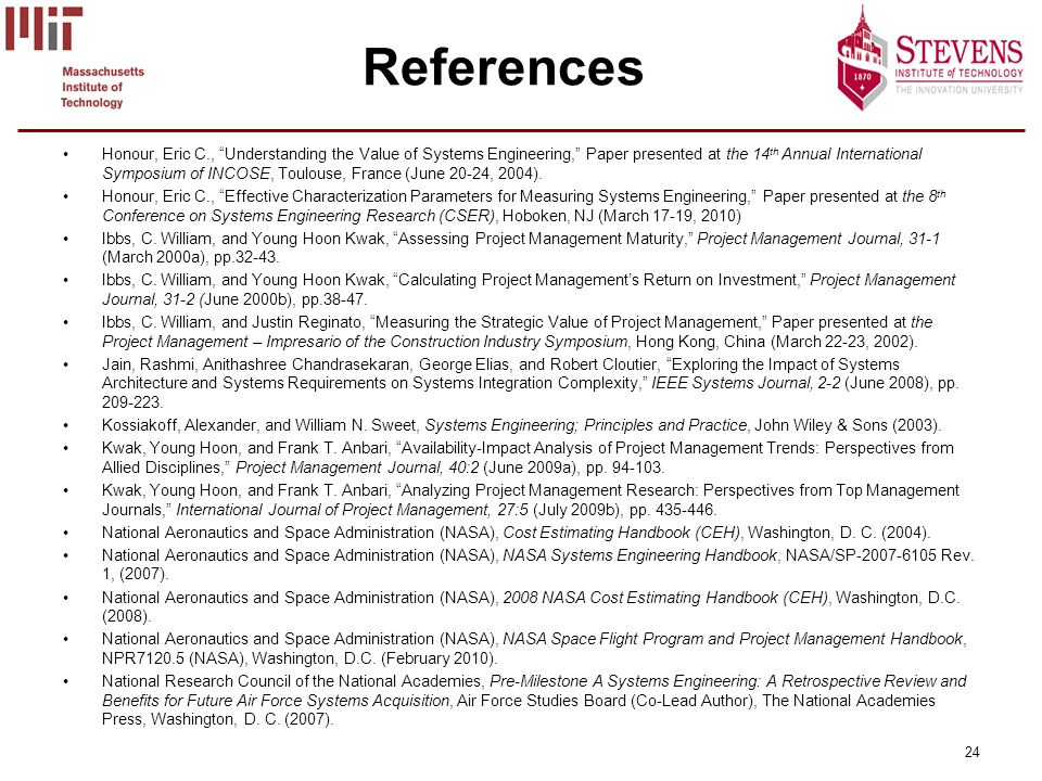 24 References Honour, Eric C., Understanding the Value of Systems Engineering, Paper presented at the 14 th Annual International Symposium of INCOSE, Toulouse, France (June 20-24, 2004).