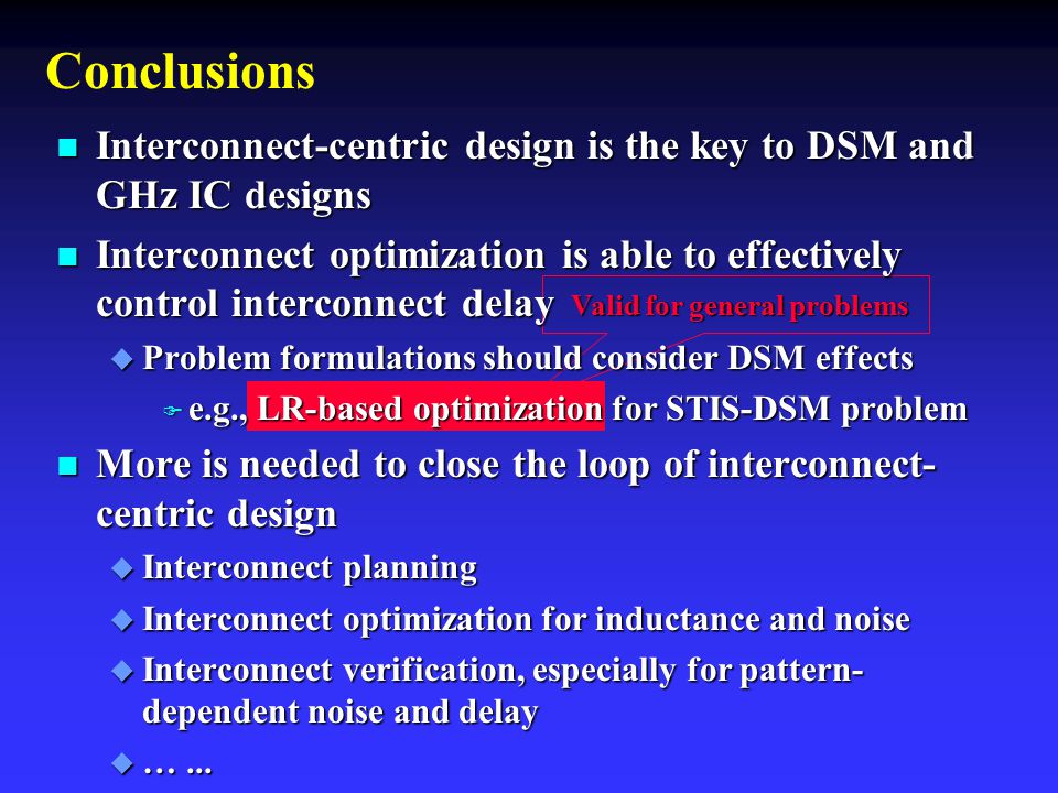 Valid for general problems Valid for general problems Conclusions n Interconnect-centric design is the key to DSM and GHz IC designs n Interconnect optimization is able to effectively control interconnect delay u Problem formulations should consider DSM effects F e.g., LR-based optimization for STIS-DSM problem n More is needed to close the loop of interconnect- centric design u Interconnect planning u Interconnect optimization for inductance and noise u Interconnect verification, especially for pattern- dependent noise and delay u …...