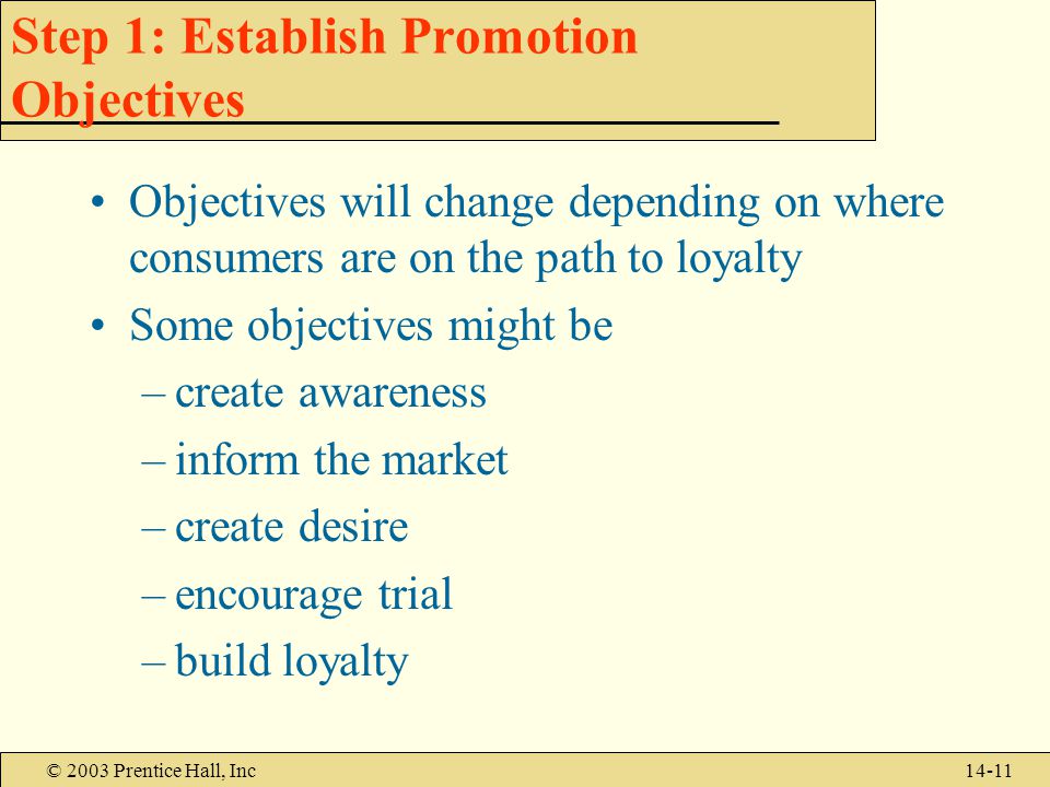 © 2003 Prentice Hall, Inc14-11 Step 1: Establish Promotion Objectives Objectives will change depending on where consumers are on the path to loyalty Some objectives might be –create awareness –inform the market –create desire –encourage trial –build loyalty