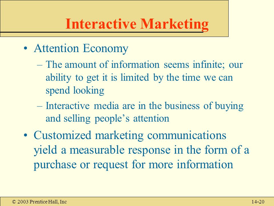 © 2003 Prentice Hall, Inc14-20 Interactive Marketing Attention Economy –The amount of information seems infinite; our ability to get it is limited by the time we can spend looking –Interactive media are in the business of buying and selling people’s attention Customized marketing communications yield a measurable response in the form of a purchase or request for more information