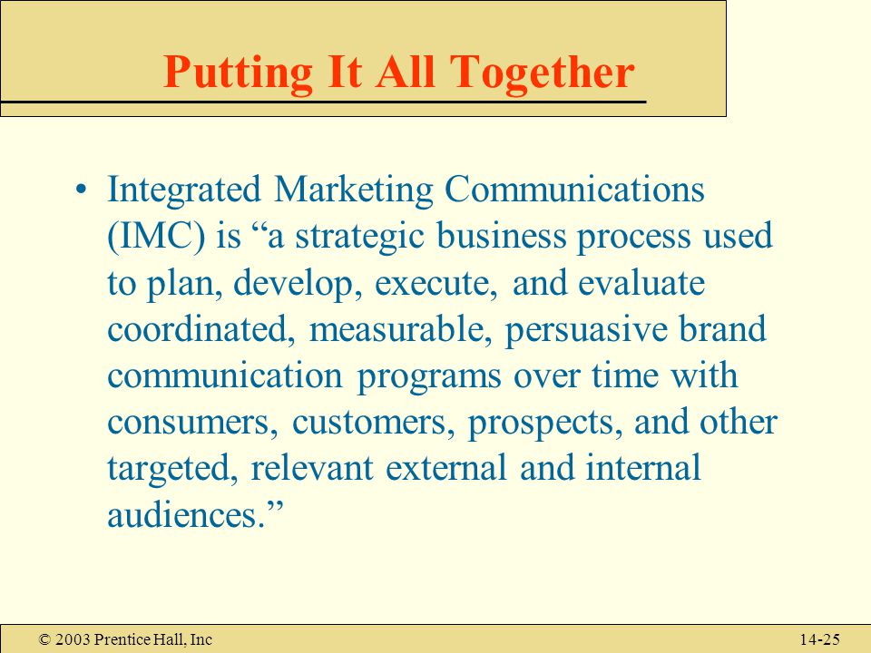 © 2003 Prentice Hall, Inc14-25 Putting It All Together Integrated Marketing Communications (IMC) is a strategic business process used to plan, develop, execute, and evaluate coordinated, measurable, persuasive brand communication programs over time with consumers, customers, prospects, and other targeted, relevant external and internal audiences.