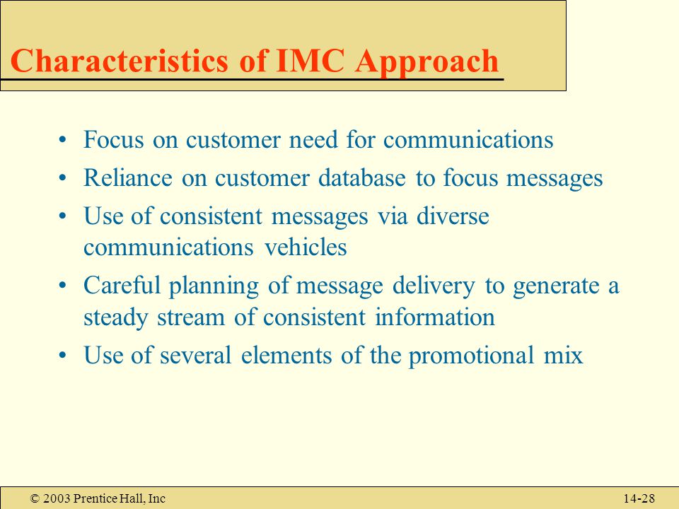 © 2003 Prentice Hall, Inc14-28 Characteristics of IMC Approach Focus on customer need for communications Reliance on customer database to focus messages Use of consistent messages via diverse communications vehicles Careful planning of message delivery to generate a steady stream of consistent information Use of several elements of the promotional mix