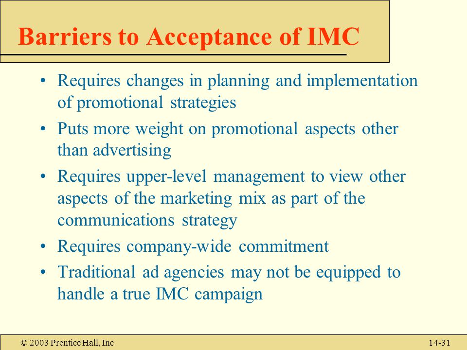 © 2003 Prentice Hall, Inc14-31 Barriers to Acceptance of IMC Requires changes in planning and implementation of promotional strategies Puts more weight on promotional aspects other than advertising Requires upper-level management to view other aspects of the marketing mix as part of the communications strategy Requires company-wide commitment Traditional ad agencies may not be equipped to handle a true IMC campaign