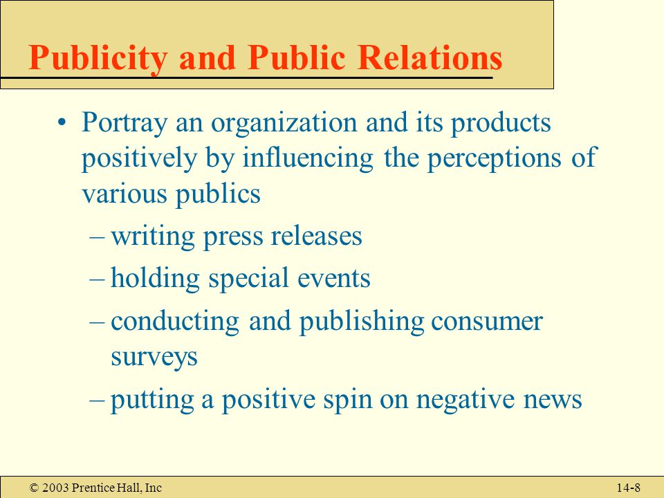 © 2003 Prentice Hall, Inc14-8 Publicity and Public Relations Portray an organization and its products positively by influencing the perceptions of various publics –writing press releases –holding special events –conducting and publishing consumer surveys –putting a positive spin on negative news