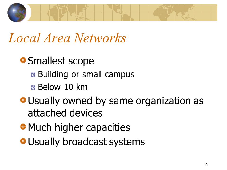 6 Local Area Networks Smallest scope Building or small campus Below 10 km Usually owned by same organization as attached devices Much higher capacities Usually broadcast systems