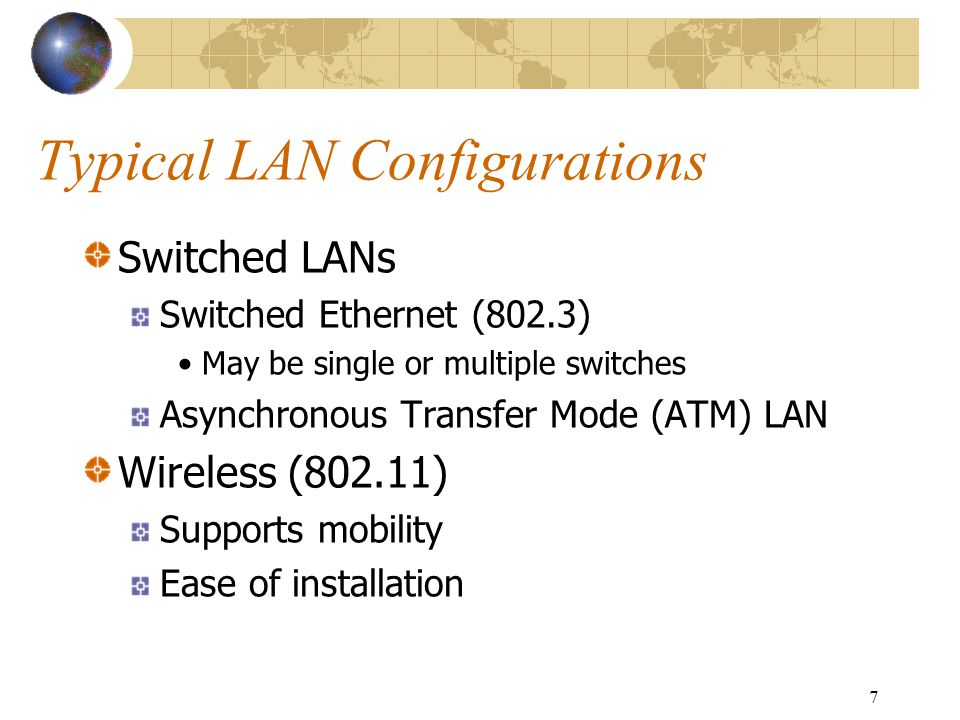 7 Typical LAN Configurations Switched LANs Switched Ethernet (802.3) May be single or multiple switches Asynchronous Transfer Mode (ATM) LAN Wireless (802.11) Supports mobility Ease of installation