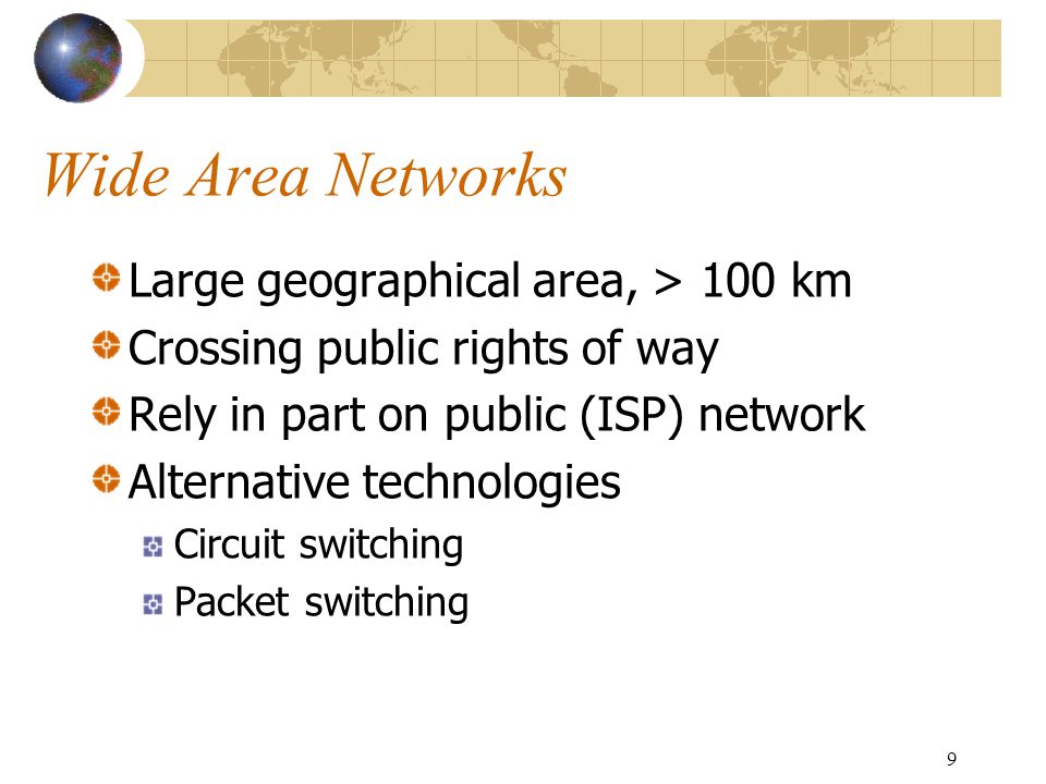 9 Wide Area Networks Large geographical area, > 100 km Crossing public rights of way Rely in part on public (ISP) network Alternative technologies Circuit switching Packet switching