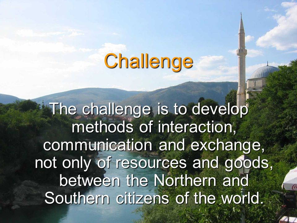 Challenge The challenge is to develop methods of interaction, communication and exchange, not only of resources and goods, between the Northern and Southern citizens of the world.