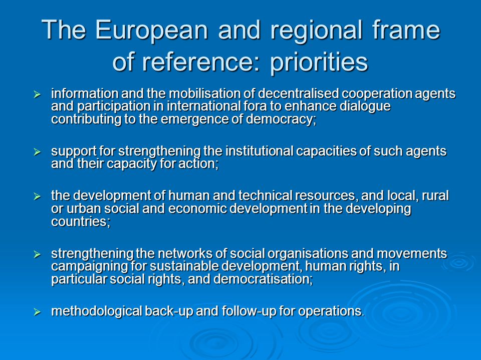 The European and regional frame of reference: priorities  information and the mobilisation of decentralised cooperation agents and participation in international fora to enhance dialogue contributing to the emergence of democracy;  support for strengthening the institutional capacities of such agents and their capacity for action;  the development of human and technical resources, and local, rural or urban social and economic development in the developing countries;  strengthening the networks of social organisations and movements campaigning for sustainable development, human rights, in particular social rights, and democratisation;  methodological back-up and follow-up for operations.
