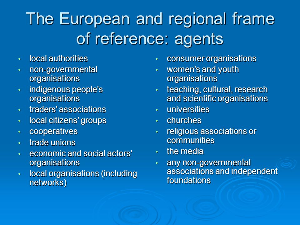 The European and regional frame of reference: agents local authorities local authorities non-governmental organisations non-governmental organisations indigenous people s organisations indigenous people s organisations traders associations traders associations local citizens groups local citizens groups cooperatives cooperatives trade unions trade unions economic and social actors organisations economic and social actors organisations local organisations (including networks) local organisations (including networks) consumer organisations consumer organisations women s and youth organisations women s and youth organisations teaching, cultural, research and scientific organisations teaching, cultural, research and scientific organisations universities universities churches churches religious associations or communities religious associations or communities the media the media any non-governmental associations and independent foundations any non-governmental associations and independent foundations