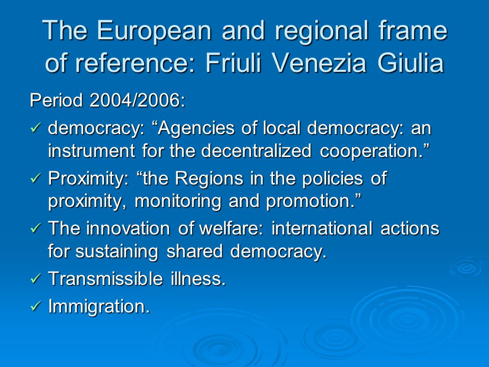 The European and regional frame of reference: Friuli Venezia Giulia Period 2004/2006: democracy: Agencies of local democracy: an instrument for the decentralized cooperation. democracy: Agencies of local democracy: an instrument for the decentralized cooperation. Proximity: the Regions in the policies of proximity, monitoring and promotion. Proximity: the Regions in the policies of proximity, monitoring and promotion. The innovation of welfare: international actions for sustaining shared democracy.