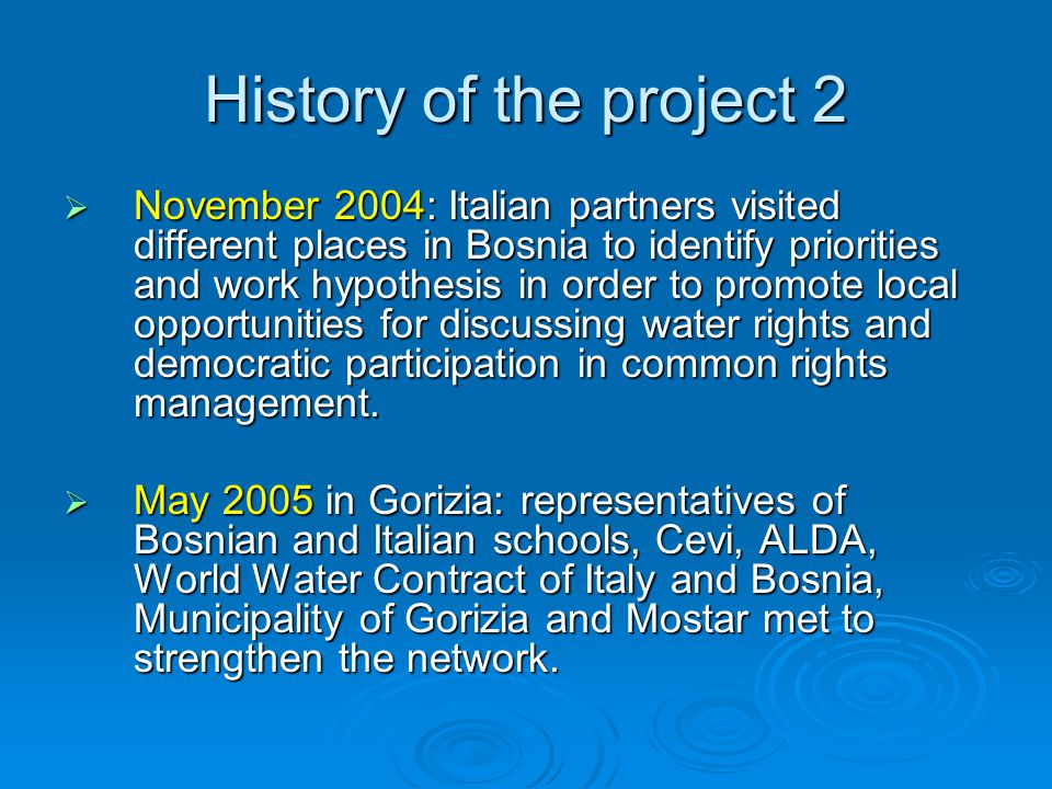 History of the project 2  November 2004: Italian partners visited different places in Bosnia to identify priorities and work hypothesis in order to promote local opportunities for discussing water rights and democratic participation in common rights management.
