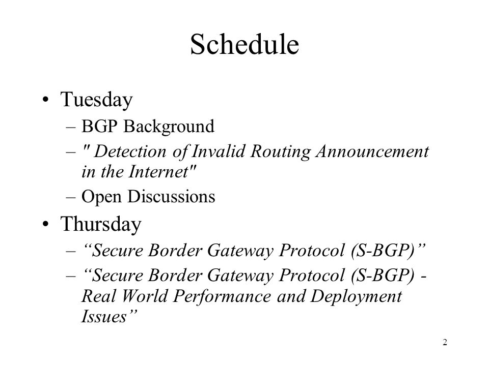 2 Schedule Tuesday –BGP Background – Detection of Invalid Routing Announcement in the Internet –Open Discussions Thursday – Secure Border Gateway Protocol (S-BGP) – Secure Border Gateway Protocol (S-BGP) - Real World Performance and Deployment Issues