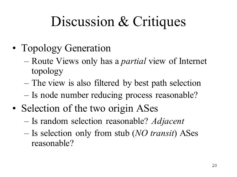 20 Discussion & Critiques Topology Generation –Route Views only has a partial view of Internet topology –The view is also filtered by best path selection –Is node number reducing process reasonable.