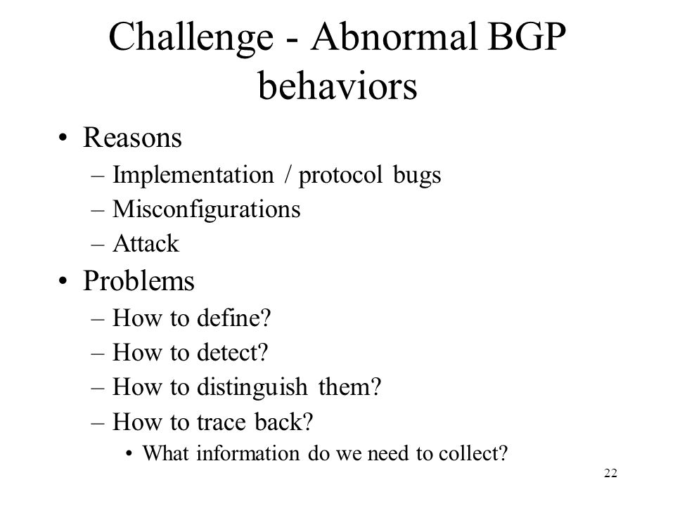 22 Challenge - Abnormal BGP behaviors Reasons –Implementation / protocol bugs –Misconfigurations –Attack Problems –How to define.