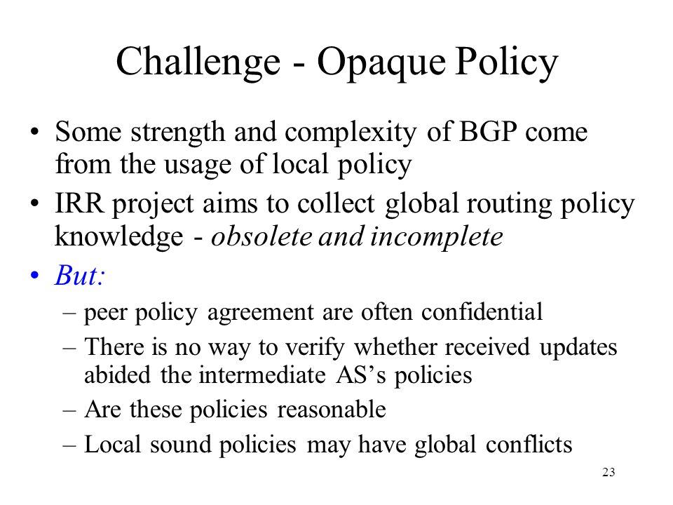 23 Challenge - Opaque Policy Some strength and complexity of BGP come from the usage of local policy IRR project aims to collect global routing policy knowledge - obsolete and incomplete But: –peer policy agreement are often confidential –There is no way to verify whether received updates abided the intermediate AS’s policies –Are these policies reasonable –Local sound policies may have global conflicts