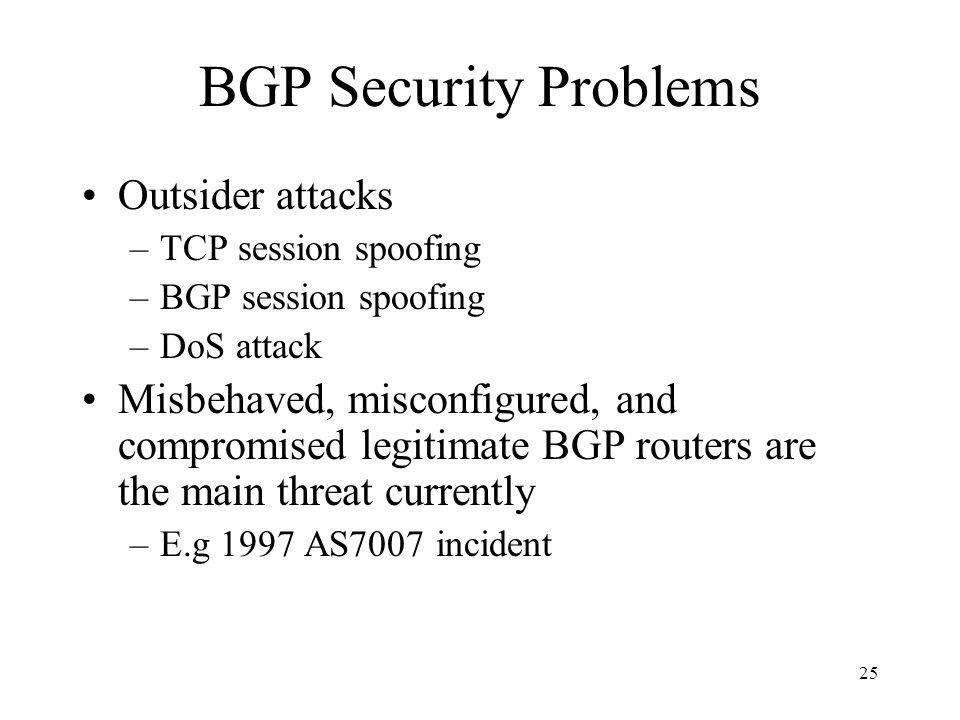 25 BGP Security Problems Outsider attacks –TCP session spoofing –BGP session spoofing –DoS attack Misbehaved, misconfigured, and compromised legitimate BGP routers are the main threat currently –E.g 1997 AS7007 incident