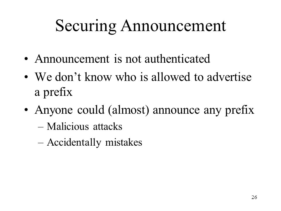 26 Securing Announcement Announcement is not authenticated We don’t know who is allowed to advertise a prefix Anyone could (almost) announce any prefix –Malicious attacks –Accidentally mistakes