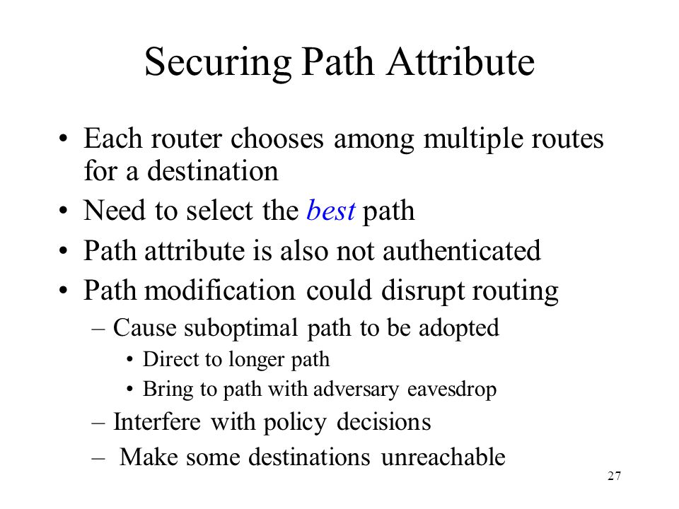27 Securing Path Attribute Each router chooses among multiple routes for a destination Need to select the best path Path attribute is also not authenticated Path modification could disrupt routing –Cause suboptimal path to be adopted Direct to longer path Bring to path with adversary eavesdrop –Interfere with policy decisions – Make some destinations unreachable